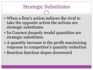 Strategic Substitutes

 When a firm’s action induces the rival to
  take the opposite action the actions are
  strategic substitutes
 In Cournot duopoly model quantities are
  strategic substitutes
 A quantity increase is the profit maximizing
  response to competitor’s quantity reduction
 Reaction function slopes downward
 