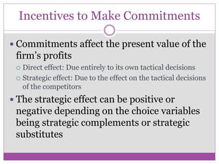 Incentives to Make Commitments

 Commitments affect the present value of the
 firm’s profits
  Direct effect: Due entirely to its own tactical decisions
  Strategic effect: Due to the effect on the tactical decisions
   of the competitors
 The strategic effect can be positive or
 negative depending on the choice variables
 being strategic complements or strategic
 substitutes
 