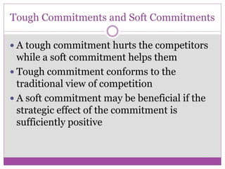 Tough Commitments and Soft Commitments

 A tough commitment hurts the competitors
  while a soft commitment helps them
 Tough commitment conforms to the
  traditional view of competition
 A soft commitment may be beneficial if the
  strategic effect of the commitment is
  sufficiently positive
 