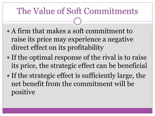 The Value of Soft Commitments

 A firm that makes a soft commitment to
  raise its price may experience a negative
  direct effect on its profitability
 If the optimal response of the rival is to raise
  its price, the strategic effect can be beneficial
 If the strategic effect is sufficiently large, the
  net benefit from the commitment will be
  positive
 