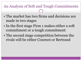 An Analysis of Soft and Tough Commitments

 The market has two firms and decisions are
  made in two stages
 In the first stage Firm 1 makes either a soft
  commitment or a tough commitment
 The second stage competition between the
  rivals will be either Cournot or Bertrand
 