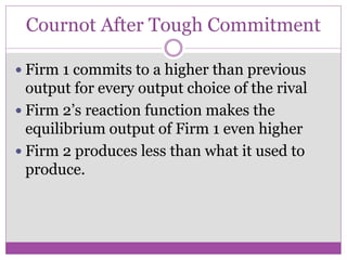 Cournot After Tough Commitment

 Firm 1 commits to a higher than previous
  output for every output choice of the rival
 Firm 2’s reaction function makes the
  equilibrium output of Firm 1 even higher
 Firm 2 produces less than what it used to
  produce.
 