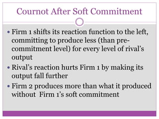Cournot After Soft Commitment

 Firm 1 shifts its reaction function to the left,
  committing to produce less (than pre-
  commitment level) for every level of rival’s
  output
 Rival’s reaction hurts Firm 1 by making its
  output fall further
 Firm 2 produces more than what it produced
  without Firm 1’s soft commitment
 