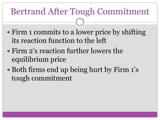 Bertrand After Tough Commitment

 Firm 1 commits to a lower price by shifting
  its reaction function to the left
 Firm 2’s reaction further lowers the
  equilibrium price
 Both firms end up being hurt by Firm 1’s
  tough commitment
 
