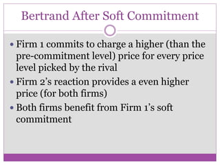 Bertrand After Soft Commitment

 Firm 1 commits to charge a higher (than the
  pre-commitment level) price for every price
  level picked by the rival
 Firm 2’s reaction provides a even higher
  price (for both firms)
 Both firms benefit from Firm 1’s soft
  commitment
 