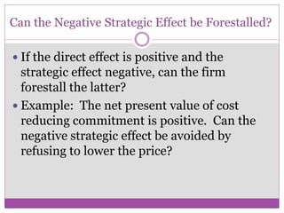 Can the Negative Strategic Effect be Forestalled?

 If the direct effect is positive and the
  strategic effect negative, can the firm
  forestall the latter?
 Example: The net present value of cost
  reducing commitment is positive. Can the
  negative strategic effect be avoided by
  refusing to lower the price?
 
