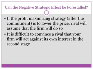Can the Negative Strategic Effect be Forestalled?

 If the profit maximizing strategy (after the
  commitment) is to lower the price, rival will
  assume that the firm will do so
 It is difficult to convince a rival that your
  firm will act against its own interest in the
  second stage
 
