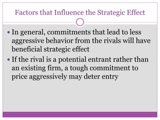 Factors that Influence the Strategic Effect

 In general, commitments that lead to less
  aggressive behavior from the rivals will have
  beneficial strategic effect
 If the rival is a potential entrant rather than
  an existing firm, a tough commitment to
  price aggressively may deter entry
 