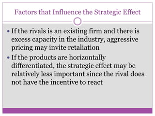 Factors that Influence the Strategic Effect

 If the rivals is an existing firm and there is
  excess capacity in the industry, aggressive
  pricing may invite retaliation
 If the products are horizontally
  differentiated, the strategic effect may be
  relatively less important since the rival does
  not have the incentive to react
 