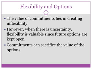 Flexibility and Options

 The value of commitments lies in creating
  inflexibility
 However, when there is uncertainty,
  flexibility is valuable since future options are
  kept open
 Commitments can sacrifice the value of the
  options
 