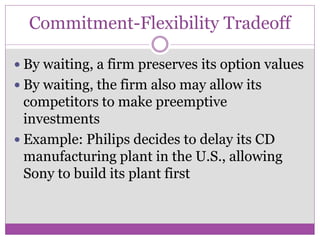Commitment-Flexibility Tradeoff

 By waiting, a firm preserves its option values
 By waiting, the firm also may allow its
  competitors to make preemptive
  investments
 Example: Philips decides to delay its CD
  manufacturing plant in the U.S., allowing
  Sony to build its plant first
 