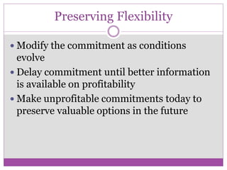 Preserving Flexibility

 Modify the commitment as conditions
  evolve
 Delay commitment until better information
  is available on profitability
 Make unprofitable commitments today to
  preserve valuable options in the future
 