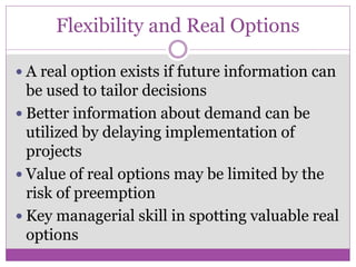 Flexibility and Real Options

 A real option exists if future information can
  be used to tailor decisions
 Better information about demand can be
  utilized by delaying implementation of
  projects
 Value of real options may be limited by the
  risk of preemption
 Key managerial skill in spotting valuable real
  options
 