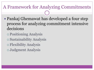 A Framework for Analyzing Commitments

 Pankaj Ghemawat has developed a four step
 process for analyzing commitment intensive
 decisions
  Positioning  Analysis
  Sustainability Analysis

  Flexibility Analysis

  Judgment Analysis
 