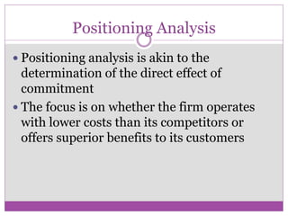 Positioning Analysis
 Positioning analysis is akin to the
  determination of the direct effect of
  commitment
 The focus is on whether the firm operates
  with lower costs than its competitors or
  offers superior benefits to its customers
 