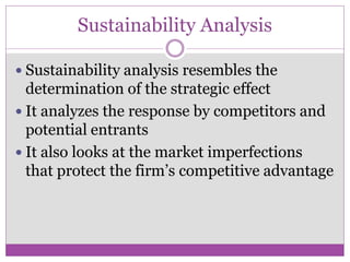 Sustainability Analysis

 Sustainability analysis resembles the
  determination of the strategic effect
 It analyzes the response by competitors and
  potential entrants
 It also looks at the market imperfections
  that protect the firm’s competitive advantage
 