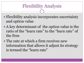 Flexibility Analysis

 Flexibility analysis incorporates uncertainty
  and option value
 A key determinant of the option value is the
  ratio of the “learn rate” to the “burn rate” of
  the firm
 The rate at which a firm receives new
  information that allows it adjust its strategy
  is termed the “learn rate”
 