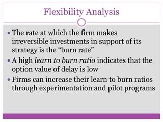 Flexibility Analysis

 The rate at which the firm makes
  irreversible investments in support of its
  strategy is the “burn rate”
 A high learn to burn ratio indicates that the
  option value of delay is low
 Firms can increase their learn to burn ratios
  through experimentation and pilot programs
 