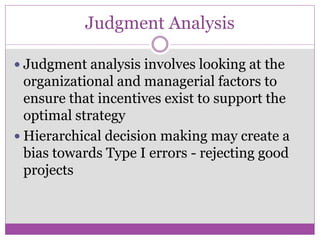 Judgment Analysis

 Judgment analysis involves looking at the
  organizational and managerial factors to
  ensure that incentives exist to support the
  optimal strategy
 Hierarchical decision making may create a
  bias towards Type I errors - rejecting good
  projects
 