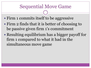 Sequential Move Game

 Firm 1 commits itself to be aggressive
 Firm 2 finds that it is better of choosing to
  be passive given firm 1’s commitment
 Resulting equilibrium has a bigger payoff for
  firm 1 compared to what it had in the
  simultaneous move game
 