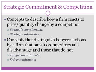 Strategic Commitment & Competition

 Concepts to describe how a firm reacts to
 price/quantity change by a competitor
  Strategic complements
  Strategic substitutes

 Concepts that distinguish between actions
 by a firm that puts its competitors at a
 disadvantage and those that do not
  Tough commitments
  Soft commitments
 