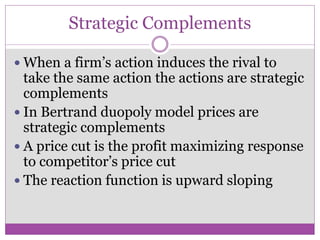 Strategic Complements

 When a firm’s action induces the rival to
  take the same action the actions are strategic
  complements
 In Bertrand duopoly model prices are
  strategic complements
 A price cut is the profit maximizing response
  to competitor’s price cut
 The reaction function is upward sloping
 
