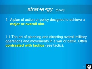 6
strategy (noun)
1. A plan of action or policy designed to achieve a
major or overall aim.
1.1 The art of planning and directing overall military
operations and movements in a war or battle. Often
contrasted with tactics (see tactic).
 