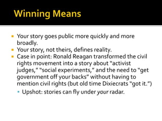  Your story goes public more quickly and more
  broadly.
 Your story, not theirs, defines reality.
 Case in point: Ronald Reagan transformed the civil
  rights movement into a story about “activist
  judges,” “social experiments,” and the need to “get
  government off your backs” without having to
  mention civil rights (but old time Dixiecrats “got it.”)
   Upshot: stories can fly under your radar.
 