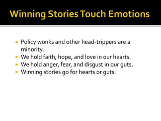  Policy wonks and other head-trippers are a
  minority.
 We hold faith, hope, and love in our hearts.
 We hold anger, fear, and disgust in our guts.
 Winning stories go for hearts or guts.
 
