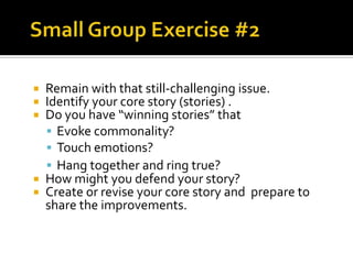  Remain with that still-challenging issue.
 Identify your core story (stories) .
 Do you have “winning stories” that
   Evoke commonality?
   Touch emotions?
   Hang together and ring true?
 How might you defend your story?
 Create or revise your core story and prepare to
  share the improvements.
 