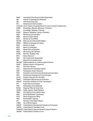 INGO      International Non-Governmental Organisation
       IDR       Institute for Development Research
       IDU       Intravenous Drug User
       IPC       Interpersonal Communication
       JHU/CCP   Johns Hopkins University/Centre for Communication Programmes
       KABP      Knowledge, Attitudes, Behaviour, Practices
       KAP       Knowledge, Attitudes, Practices
       M-RIP     Massive, Repetitive, Intense, Persistent
       M&E       Monitoring and Evaluation
       MBN       Minimum Basic Needs
       MCA       Ministry for Civil Affairs
       MCHW      Maternal and Child Health Welfare
       MDGs      Millennium Development Goals
       MOH       Ministry of Health
       MOV       Means of Verification
       MPO       Master Plan of Operation
       MSM       Men having Sex with Men
       MTSP      Mid Term Strategic Plan
       MTV       Music Television
       NGO       Non Government Organisation
       NID       National Immunisation Days
       NNVAW     National Network on Violence against Women
       NVAP      National Vitamin A Programme
       OPV       Oral Polio Vaccine
       OVC       Orphaned and Vulnerable Children
       PAR       Participatory Action Research
       PDA       Population and Community Development Association
       PDC       Participatory Development Communication
       PLHA      People Living with HIV and AIDS
       PM&E      Participatory Monitoring and Evaluation
       PMTCT     Prevention of Mother to Child Transmission
       PPI       Pulse Polio Immunisation
       PRA       Participatory Rural Appraisal
       ROSA      Regional Office for South Asia
       SIGNS     Safety Injection Global Network
       SNID      Sub National Immunisation Days
       SMC       Social Mobilisation Coordinator
       SPO       Senior Programme Officer
       SRA       Social Reform Agenda
       STI       Sexually Transmitted Infection
       TOMA      Top of Mind Analysis
       UNDAF     United Nations Development Assistance Framework
       UNFPA     United Nations Population Fund
       UNGASS    United Nations General Assembly Special Session
       UNICEF    United Nations Children's Fund


viii
 