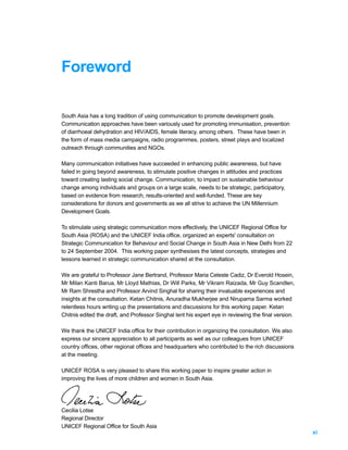 Foreword

South Asia has a long tradition of using communication to promote development goals.
Communication approaches have been variously used for promoting immunisation, prevention
of diarrhoeal dehydration and HIV/AIDS, female literacy, among others. These have been in
the form of mass media campaigns, radio programmes, posters, street plays and localized
outreach through communities and NGOs.

Many communication initiatives have succeeded in enhancing public awareness, but have
failed in going beyond awareness, to stimulate positive changes in attitudes and practices
toward creating lasting social change. Communication, to impact on sustainable behaviour
change among individuals and groups on a large scale, needs to be strategic, participatory,
based on evidence from research, results-oriented and well-funded. These are key
considerations for donors and governments as we all strive to achieve the UN Millennium
Development Goals.

To stimulate using strategic communication more effectively, the UNICEF Regional Office for
South Asia (ROSA) and the UNICEF India office, organized an experts' consultation on
Strategic Communication for Behaviour and Social Change in South Asia in New Delhi from 22
to 24 September 2004. This working paper synthesises the latest concepts, strategies and
lessons learned in strategic communication shared at the consultation.

We are grateful to Professor Jane Bertrand, Professor Maria Celeste Cadiz, Dr Everold Hosein,
Mr Milan Kanti Barua, Mr Lloyd Mathias, Dr Will Parks, Mr Vikram Raizada, Mr Guy Scandlen,
Mr Ram Shrestha and Professor Arvind Singhal for sharing their invaluable experiences and
insights at the consultation. Ketan Chitnis, Anuradha Mukherjee and Nirupama Sarma worked
relentless hours writing up the presentations and discussions for this working paper. Ketan
Chitnis edited the draft, and Professor Singhal lent his expert eye in reviewing the final version.

We thank the UNICEF India office for their contribution in organizing the consultation. We also
express our sincere appreciation to all participants as well as our colleagues from UNICEF
country offices, other regional offices and headquarters who contributed to the rich discussions
at the meeting.

UNICEF ROSA is very pleased to share this working paper to inspire greater action in
improving the lives of more children and women in South Asia.




Cecilia Lotse
Regional Director
UNICEF Regional Office for South Asia
                                                                                                      xi
 