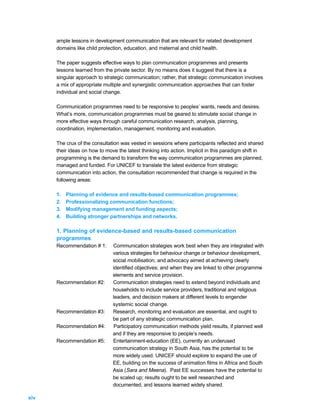 ample lessons in development communication that are relevant for related development
      domains like child protection, education, and maternal and child health.

      The paper suggests effective ways to plan communication programmes and presents
      lessons learned from the private sector. By no means does it suggest that there is a
      singular approach to strategic communication; rather, that strategic communication involves
      a mix of appropriate multiple and synergistic communication approaches that can foster
      individual and social change.

      Communication programmes need to be responsive to peoples’ wants, needs and desires.
      What’s more, communication programmes must be geared to stimulate social change in
      more effective ways through careful communication research, analysis, planning,
      coordination, implementation, management, monitoring and evaluation.

      The crux of the consultation was vested in sessions where participants reflected and shared
      their ideas on how to move the latest thinking into action. Implicit in this paradigm shift in
      programming is the demand to transform the way communication programmes are planned,
      managed and funded. For UNICEF to translate the latest evidence from strategic
      communication into action, the consultation recommended that change is required in the
      following areas:

      1.   Planning of evidence and results-based communication programmes;
      2.   Professionalizing communication functions;
      3.   Modifying management and funding aspects;
      4.   Building stronger partnerships and networks.

      1. Planning of evidence-based and results-based communication
      programmes
      Recommendation # 1:      Communication strategies work best when they are integrated with
                               various strategies for behaviour change or behaviour development,
                               social mobilisation, and advocacy aimed at achieving clearly
                               identified objectives; and when they are linked to other programme
                               elements and service provision.
      Recommendation #2:       Communication strategies need to extend beyond individuals and
                               households to include service providers, traditional and religious
                               leaders, and decision makers at different levels to engender
                               systemic social change.
      Recommendation #3:       Research, monitoring and evaluation are essential, and ought to
                               be part of any strategic communication plan.
      Recommendation #4:        Participatory communication methods yield results, if planned well
                               and if they are responsive to people’s needs.
      Recommendation #5:       Entertainment-education (EE), currently an underused
                               communication strategy in South Asia, has the potential to be
                               more widely used. UNICEF should explore to expand the use of
                               EE, building on the success of animation films in Africa and South
                               Asia (Sara and Meena). Past EE successes have the potential to
                               be scaled up; results ought to be well researched and
                               documented, and lessons learned widely shared.

xiv
 