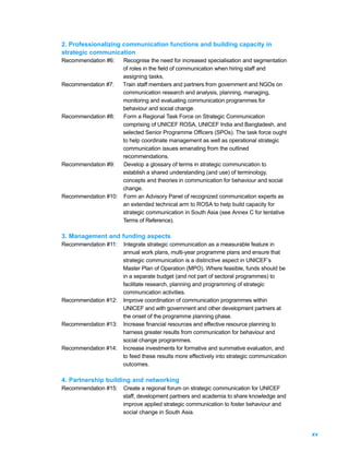 2. Professionalizing communication functions and building capacity in
strategic communication
Recommendation #6:  Recognise the need for increased specialisation and segmentation
                    of roles in the field of communication when hiring staff and
                    assigning tasks.
Recommendation #7:  Train staff members and partners from government and NGOs on
                    communication research and analysis, planning, managing,
                    monitoring and evaluating communication programmes for
                    behaviour and social change.
Recommendation #8:  Form a Regional Task Force on Strategic Communication
                    comprising of UNICEF ROSA, UNICEF India and Bangladesh, and
                    selected Senior Programme Officers (SPOs). The task force ought
                    to help coordinate management as well as operational strategic
                    communication issues emanating from the outlined
                    recommendations.
Recommendation #9:  Develop a glossary of terms in strategic communication to
                    establish a shared understanding (and use) of terminology,
                    concepts and theories in communication for behaviour and social
                    change.
Recommendation #10: Form an Advisory Panel of recognized communication experts as
                    an extended technical arm to ROSA to help build capacity for
                    strategic communication in South Asia (see Annex C for tentative
                    Terms of Reference).

3. Management and funding aspects
Recommendation #11:   Integrate strategic communication as a measurable feature in
                      annual work plans, multi-year programme plans and ensure that
                      strategic communication is a distinctive aspect in UNICEF’s
                      Master Plan of Operation (MPO). Where feasible, funds should be
                      in a separate budget (and not part of sectoral programmes) to
                      facilitate research, planning and programming of strategic
                      communication activities.
Recommendation #12:   Improve coordination of communication programmes within
                      UNICEF and with government and other development partners at
                      the onset of the programme planning phase.
Recommendation #13:   Increase financial resources and effective resource planning to
                      harness greater results from communication for behaviour and
                      social change programmes.
Recommendation #14:   Increase investments for formative and summative evaluation, and
                      to feed these results more effectively into strategic communication
                      outcomes.

4. Partnership building and networking
Recommendation #15:   Create a regional forum on strategic communication for UNICEF
                      staff, development partners and academia to share knowledge and
                      improve applied strategic communication to foster behaviour and
                      social change in South Asia.


                                                                                            xv
 
