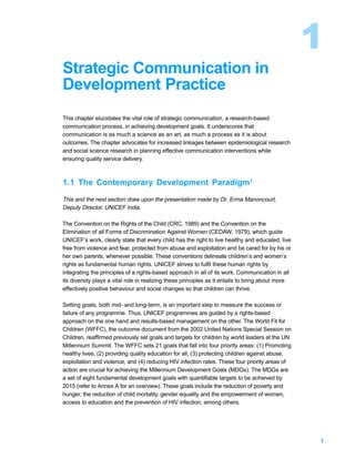1
Strategic Communication in
Development Practice
This chapter elucidates the vital role of strategic communication, a research-based
communication process, in achieving development goals. It underscores that
communication is as much a science as an art, as much a process as it is about
outcomes. The chapter advocates for increased linkages between epidemiological research
and social science research in planning effective communication interventions while
ensuring quality service delivery.



1.1 The Contemporary Development Paradigm1

This and the next section draw upon the presentation made by Dr. Erma Manoncourt,
Deputy Director, UNICEF India.

The Convention on the Rights of the Child (CRC, 1989) and the Convention on the
Elimination of all Forms of Discrimination Against Women (CEDAW, 1979), which guide
UNICEF’s work, clearly state that every child has the right to live healthy and educated, live
free from violence and fear, protected from abuse and exploitation and be cared for by his or
her own parents, whenever possible. These conventions delineate children’s and women’s
rights as fundamental human rights. UNICEF strives to fulfil these human rights by
integrating the principles of a rights-based approach in all of its work. Communication in all
its diversity plays a vital role in realizing these principles as it entails to bring about more
effectively positive behaviour and social changes so that children can thrive.

Setting goals, both mid- and long-term, is an important step to measure the success or
failure of any programme. Thus, UNICEF programmes are guided by a rights-based
approach on the one hand and results-based management on the other. The World Fit for
Children (WFFC), the outcome document from the 2002 United Nations Special Session on
Children, reaffirmed previously set goals and targets for children by world leaders at the UN
Millennium Summit. The WFFC sets 21 goals that fall into four priority areas: (1) Promoting
healthy lives, (2) providing quality education for all, (3) protecting children against abuse,
exploitation and violence, and (4) reducing HIV infection rates. These four priority areas of
action are crucial for achieving the Millennium Development Goals (MDGs). The MDGs are
a set of eight fundamental development goals with quantifiable targets to be achieved by
2015 (refer to Annex A for an overview). These goals include the reduction of poverty and
hunger, the reduction of child mortality, gender equality and the empowerment of women,
access to education and the prevention of HIV infection, among others.




                                                                                                   1
 