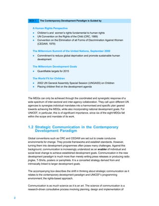 BOX 1:     The Contemporary Development Paradigm is Guided by


        A Human Rights Perspective
        l     Children’s and women’s rights fundamental to human rights
        l     UN Convention on the Rights of the Child (CRC, 1989)
        l     Convention on the Elimination of all Forms of Discrimination Against Women
              (CEDAW, 1979)

        The Millennium Summit of the United Nations, September 2000
        l     Commitment to reduce global deprivation and promote sustainable human
              development

        The Millennium Development Goals
        l     Quantifiable targets for 2015

        The World Fit for Children
        l     2002 UN General Assembly Special Session (UNGASS) on Children
        l     Placing children first on the development agenda



    The MDGs can only be achieved through the coordinated and synergistic response of a
    wide spectrum of inter-sectoral and inter-agency collaboration. They call upon different UN
    agencies to synergise individual mandates into a harmonised and specific plan geared
    towards achieving the MDGs, while also incorporating national development goals. For
    UNICEF, in particular, this is of significant importance, since six of the eight MDGs fall
    within the scope and mandate of its work.



    1.2 Strategic Communication in the Contemporary
        Development Paradigm

    Global conventions such as CRC and CEDAW are set out to create conducive
    environments for change. They provide frameworks and establish standards. However,
    turning them into development programmes often poses many challenges. Against this
    background, communication is increasingly understood as an enabler of individual and
    social level change to achieve established development goals. Communication in the new
    development paradigm is much more than merely writing press releases or producing radio
    jingles, T-Shirts, posters or pamphlets. It is a concerted strategy derived from and
    intrinsically linked to larger development goals.

    The accompanying box describes the shift in thinking about strategic communication as it
    relates to the contemporary development paradigm and UNICEF’s programming
    environment; the rights-based approach.

    Communication is as much science as it is an art. The science of communication is a
    research-driven consultative process involving planning, design and implementation of


2
 