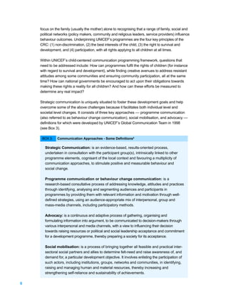 focus on the family (usually the mother) alone to recognising that a range of family, social and
    political networks (policy makers, community and religious leaders, service providers) influence
    behaviour outcomes. Underpinning UNICEF’s programmes are the four key principles of the
    CRC: (1) non-discrimination, (2) the best interests of the child, (3) the right to survival and
    development, and (4) participation, with all rights applying to all children at all times.

    Within UNICEF’s child-centered communication programming framework, questions that
    need to be addressed include: How can programmes fulfil the rights of children (for instance
    with regard to survival and development), while finding creative avenues to address resistant
    attitudes among some communities and ensuring community participation, all at the same
    time? How can national governments be encouraged to act upon their obligations towards
    making these rights a reality for all children? And how can these efforts be measured to
    determine any real impact?

    Strategic communication is uniquely situated to foster these development goals and help
    overcome some of the above challenges because it facilitates both individual level and
    societal level changes. It consists of three key approaches –– programme communication
    (also referred to as behaviour change communication), social mobilisation, and advocacy ––
    definitions for which were developed by UNICEF’s Global Communication Team in 1998
    (see Box 3).

     BOX 3:    Communication Approaches - Some Definitions6

       Strategic Communication: is an evidence-based, results-oriented process,
       undertaken in consultation with the participant group(s), intrinsically linked to other
       programme elements, cognisant of the local context and favouring a multiplicity of
       communication approaches, to stimulate positive and measurable behaviour and
       social change.

       Programme communication or behaviour change communication: is a
       research-based consultative process of addressing knowledge, attitudes and practices
       through identifying, analysing and segmenting audiences and participants in
       programmes by providing them with relevant information and motivation through well-
       defined strategies, using an audience-appropriate mix of interpersonal, group and
       mass-media channels, including participatory methods.

       Advocacy: is a continuous and adaptive process of gathering, organising and
       formulating information into argument, to be communicated to decision-makers through
       various interpersonal and media channels, with a view to influencing their decision
       towards raising resources or political and social leadership acceptance and commitment
       for a development programme, thereby preparing a society for its acceptance.

       Social mobilisation: is a process of bringing together all feasible and practical inter-
       sectoral social partners and allies to determine felt-need and raise awareness of, and
       demand for, a particular development objective. It involves enlisting the participation of
       such actors, including institutions, groups, networks and communities, in identifying,
       raising and managing human and material resources, thereby increasing and
       strengthening self-reliance and sustainability of achievements.

6
 