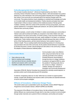 Culturally-appropriate Communication Practices
             The concept of positive deviance15 , refined and implemented by Jerry Sternin, Tufts
             University, School of Nutrition Science and Policy, Boston, USA demonstrates how positive
             behaviour by a few individuals in the community [positive deviants] who do things differently
             than others in the community can eventually lead to far-reaching changes within the
             community. The positive deviance inquiry capitalises on existing local knowledge and builds
             on it to tackle health and development problems. Positive deviance principles have been
             implemented in Africa to reduce incidence of the traditional practice of female genital
             mutilation. Similarly, within the context of HIV prevention among young people, youth who
             practice abstinence or monogamy despite peer pressure, are used as positive deviants to
             influence their community of peers.

             In another example, a small number of children in certain economically poor communities in
             Vietnam were well-nourished and healthy as compared to most other children who were
             malnourished in the same communities. On further probing, it was found that mothers of the
             healthier children put small shrimps and crabs, easily available in rice fields, as nutritional
             supplements. These mothers represented positive deviants because they were a minority in
             terms of their feeding practice, yet their deviant behaviour had a positive impact on
             children’s health. Thus an existing health-enhancing feeding practice of a minority group
             was promoted to the rest of the community. As the positive deviant behaviour is practiced
             by families that share a similar cultural background with others in the community, it makes
             the adoption of these behaviours relatively easier.

                                                            Communication is also more effective
     Communication Mantra                                   when using local idioms that are more
                                                            culturally proximate to the audience.
     l View culture as an ally                              President Museveni demonstrates it
     l Build on existing local knowledge                    through the story of a village mobilising
     l Use local idioms that are culturally relevant        its people to act against AIDS by using
     l Identify local solutions within communities          the parable of “shouting loudly when a
     l If possible, amplify what works locally              lion comes to a village.” Likewise in
                                                            Thailand, Senator and chairman of
                                                            Population and Community Development
            Association (PDA) Mr. Mechai Viravaidya has employed the culturally-revered elephant, to
            promote condom use for family planning and HIV prevention.

             In essence, recognising culture as “an ally” rather than as a barrier to support positive
             change, coupled with identifying local solutions within communities are essential elements
             of sound communication strategies.

             Diffusion of Innovations: A Behaviour Change Theory
             This section draws upon a presentation by Mr. Guy Scandlen, former UNICEF Regional
             Programme Communication Advisor, UNICEF EAPRO and WCARO.

             The proponent of the diffusion of innovations theory, the late professor Everett M. Rogers,
             defined diffusion as a social process through which a new idea or product is communicated
             through certain channels over a period of time to individuals, communities and society.16


10
 