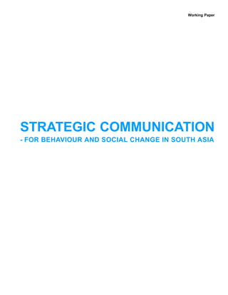 Working Paper




STRATEGIC COMMUNICATION
- FOR BEHAVIOUR AND SOCIAL CHANGE IN SOUTH ASIA
 