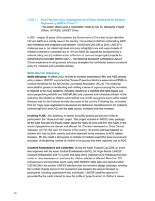 CASE 1 -     Four Free-One Care: Development of a Policy Framework for Children
                  Orphaned by AIDS in China21,22
                  This section draws upon a presentation made by Ms. Xu Wenquing, Project
                  Officer, HIV/AIDS, UNICEF China.

     In 2001, despite 16 years of the epidemic the Government of China had not yet identified
     HIV and AIDS as a priority issue in the country. The number of children orphaned by AIDS
     was increasing, and projected to be between 130,000 and 260,000 by 2010. UNICEF’s
     challenge was to: (a) initiate high-level advocacy to highlight care and support needs of
     children orphaned or vulnerable due to HIV and AIDS, (b) support the development of a
     national policy, and (c) mobilise action in the form of care and support pilot projects for
     orphaned and vulnerable children (OVC). The following discussion summarizes UNICEF
     China’s experience in using various advocacy strategies that contributed towards a national
     policy for orphaned and vulnerable children.

     Multi-channel Advocacy
     Media advocacy: In March 2003, in order to increase awareness of HIV and AIDS among
     policy makers, UNICEF supported the Chinese Preventive Medicine Association (CPMA) to
     conduct workshops for the All-Chinese Journalists Association (ACJA). The workshop
     advocated for greater understanding and instilling a sense of urgency among the journalists
     to respond to the AIDS epidemic, including reporting in a dignified and rights-based way
     about people living with HIV and AIDS (PLHA) and orphaned and vulnerable children. At the
     workshop, the situation of children who had lost one or both care givers due to AIDS related
     illnesses was for the first time formally discussed in the country. Following this, journalists
     from ten major news organisations developed and shared an internal report on the problems
     confronting PLHA and OVC with the state council, ministers and vice-ministers.

     Involving PLHA: Zhu Jinzhong, an openly living HIV-positive person was invited to
     participate in the “Hope and Help” project. This project includes a UNICEF video package
     for the East Asia and the Pacific region about the reality of living with HIV and AIDS, in the
     words of people who are infected and affected. Mr. Zhu was interviewed on China Central
     Television (CCTV), the main TV channel in the country. He and his wife had fostered six
     children who had lost both parents and other extended family members to AIDS related
     illnesses. Mr. Zhu made a strong plea to mobilise immediate support for basic survival and
     education of the growing number of children in his country that were orphaned due to AIDS.

     Goodwill Ambassadors and Celebrities: During the Asian Football Cup 2004, an event
     was organised with the Asian Football Confederation (AFC). Sir Roger Moore (UNICEF
     Goodwill Ambassador) and Pu Cunxin and Jiang Wenli (National AIDS Ambassadors) were
     invited to raise awareness on and funds for children infected or affected. More than 370
     entrepreneurs and celebrities spent nearly USD 50,000 in table sales and raised another
     USD 50,000 in the auction. UNICEF also launched an innovative pledge campaign, whereby
     the number of goals scored in the tournament was linked to the amount donated by
     participants (including organisations and individuals). UNICEF used the opportunity
     generated by the public interest to raise the profile of projects aimed at children’s issues.




14
 