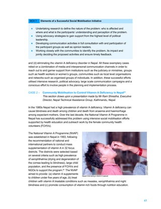 BOX 7:    Elements of a Successful Social Mobilisation Initiative


  l   Undertaking research to define the nature of the problem: who is affected and
      where and what is the participants’ understanding and perception of the problem.
  l   Using advocacy strategies to gain support from the highest level of political
      leadership.
  l   Developing communication activities in full consultation with and participation of
      the participant groups as well as opinion leaders.
  l   Working closely with the communities to identify the problem, its impact and
      jointly deciding the proposed activities and ensure timely feedback.


and (d) eliminating the vitamin A deficiency disorder in Nepal. All these exemplary cases
relied on a combination of media and interpersonal communication channels in order to
reach out to and garner support from institutions such as the judiciary or ministries, groups
such as health workers or women’s groups, communities such as local level organisations
and networks such as organised groups of individuals. In addition, these successful efforts
utilised intensive research, political advocacy, large scale communication campaigns and a
conscious effort to involve people in the planning and implementation process.

CASE 2 –    Community Mobilisation to Control Vitamin A Deficiency in Nepal23
            This section draws upon a presentation made by Mr Ram Shrestha, Executive
            Director, Nepal Technical Assistance Group, Kathmandu, Nepal.

In the 1980s Nepal had a high prevalence of vitamin A deficiency. Vitamin A deficiency can
cause blindness and death among children and death from anaemia and haemorrhage
among expectant mothers. Over the last decade, the National Vitamin A Programme in
Nepal has successfully addressed this problem using intensive social mobilisation efforts
supported by health education and outreach work by the female community health
volunteers (FCHVs).

The National Vitamin A Programme (NVAP)
was established in Nepal in 1993, following
the recommendation of national and
international partners to conduct mass
supplementation of vitamin A in 32 focus
districts. The districts were selected based
on several criteria such as high prevalence
of xerophthalmia (drying and degeneration of
                                                                                                     PHOTO: COURTESY OF NTAG.




the cornea leading to blindness), large child
population, and the presence of FCHVs and
NGOs to support the program.24 The NVAP
aimed to provide: (a) vitamin A supplements
                                                Nepali Child taking a vitamin A capsule
to children under five years of age, (b) treat
children with vitamin A treatable conditions such as measles, xerophthalmia and night
blindness and (c) promote consumption of vitamin rich foods through nutrition education.




                                                                                                17
 