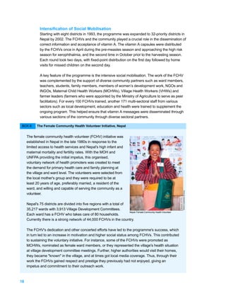 Intensification of Social Mobilisation
              Starting with eight districts in 1993, the programme was expanded to 32-priority districts in
              Nepal by 2002. The FCHVs and the community played a crucial role in the dissemination of
              correct information and acceptance of vitamin A. The vitamin A capsules were distributed
              by the FCHVs once in April during the pre-measles season and approaching the high risk
              season for xerophthalmia, and the second time in October prior to the harvesting season.
              Each round took two days, with fixed-point distribution on the first day followed by home
              visits for missed children on the second day.

              A key feature of the programme is the intensive social mobilisation. The work of the FCHV
              was complemented by the support of diverse community partners such as ward members,
              teachers, students, family members, members of women’s development work, NGOs and
              INGOs, Maternal Child Health Workers (MCHWs), Village Health Workers (VHWs) and
              farmer leaders (farmers who were appointed by the Ministry of Agriculture to serve as peer
              facilitators). For every 100 FCHVs trained, another 171 multi-sectoral staff from various
              sectors such as local development, education and health were trained to supplement the
              ongoing program. This helped ensure that vitamin A messages were disseminated through
              various sections of the community through diverse sectoral partners.

 BOX 8:     The Female Community Health Volunteer Initiative, Nepal


     The female community health volunteer (FCHV) initiative was
     established in Nepal in the late 1980s in response to the
     limited access to health services and Nepal's high infant and
     maternal mortality and fertility rates. With the MOH and
     UNFPA providing the initial impetus, this organised,
     voluntary network of health promoters was created to meet
     the demand for primary health care and family planning at
     the village and ward level. The volunteers were selected from
     the local mother's group and they were required to be at
     least 20 years of age, preferably married, a resident of the
     ward, and willing and capable of serving the community as a
                                                                                                                   PHOTO: COURTESY OF NTAG




     volunteer.

     Nepal's 75 districts are divided into five regions with a total of
     35,217 wards with 3,913 Village Development Committees.
                                                                        Nepal: Female Community Health Volunteer
     Each ward has a FCHV who takes care of 80 households.
     Currently there is a strong network of 44,000 FCHVs in the country.

     The FCHV's dedication and other concerted efforts have led to the programme's success, which
     in turn led to an increase in motivation and higher social status among FCHVs. This contributed
     to sustaining the voluntary initiative. For instance, some of the FCHVs were promoted as
     MCHWs, nominated as female ward members, or they represented the village's health situation
     at village development committee meetings. Further, higher authorities would visit their homes,
     they became "known" in the village, and at times got local media coverage. Thus, through their
     work the FCHVs gained respect and prestige they previously had not enjoyed, giving an
     impetus and commitment to their outreach work.



18
 
