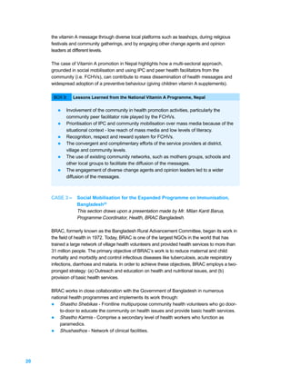 the vitamin A message through diverse local platforms such as teashops, during religious
     festivals and community gatherings, and by engaging other change agents and opinion
     leaders at different levels.

     The case of Vitamin A promotion in Nepal highlights how a multi-sectoral approach,
     grounded in social mobilisation and using IPC and peer health facilitators from the
     community (i.e. FCHVs), can contribute to mass dissemination of health messages and
     widespread adoption of a preventive behaviour (giving children vitamin A supplements).

      BOX 9:    Lessons Learned from the National Vitamin A Programme, Nepal


        l   Involvement of the community in health promotion activities, particularly the
            community peer facilitator role played by the FCHVs.
        l   Prioritisation of IPC and community mobilisation over mass media because of the
            situational context - low reach of mass media and low levels of literacy.
        l   Recognition, respect and reward system for FCHVs.
        l   The convergent and complimentary efforts of the service providers at district,
            village and community levels.
        l   The use of existing community networks, such as mothers groups, schools and
            other local groups to facilitate the diffusion of the messages.
        l   The engagement of diverse change agents and opinion leaders led to a wider
            diffusion of the messages.



     CASE 3 –    Social Mobilisation for the Expanded Programme on Immunisation,
                 Bangladesh25
                 This section draws upon a presentation made by Mr. Milan Kanti Barua,
                 Programme Coordinator, Health, BRAC Bangladesh.

     BRAC, formerly known as the Bangladesh Rural Advancement Committee, began its work in
     the field of health in 1972. Today, BRAC is one of the largest NGOs in the world that has
     trained a large network of village health volunteers and provided health services to more than
     31 million people. The primary objective of BRAC’s work is to reduce maternal and child
     mortality and morbidity and control infectious diseases like tuberculosis, acute respiratory
     infections, diarrhoea and malaria. In order to achieve these objectives, BRAC employs a two-
     pronged strategy: (a) Outreach and education on health and nutritional issues, and (b)
     provision of basic health services.

     BRAC works in close collaboration with the Government of Bangladesh in numerous
     national health programmes and implements its work through:
     l Shastho Shebikas - Frontline multipurpose community health volunteers who go door-
         to-door to educate the community on health issues and provide basic health services.
     l Shastho Karmis - Comprise a secondary level of health workers who function as
         paramedics.
     l Shushasthos - Network of clinical facilities.




20
 
