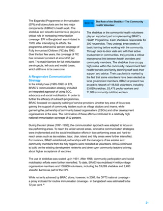 The Expanded Programme on Immunisation                     The Role of the Shebika – The Community
                                                 BOX 10:
(EPI) and tuberculosis are the two major                   Health Volunteer
components of BRAC’s health work. The
shebikas and shastho karmis have played a          The shebikas or the community health volunteers
critical role in increasing immunisation           play an important part in implementing BRAC’s
coverage. EPI in Bangladesh was initiated in       Health Programme. Each shebika is responsible for
1979, after intensifying its efforts, the          300 households. They undergo three weeks of
programme achieved 62 percent coverage of          basic training before working with the community.
Fully Immunised Children (FIC) by 1990.            Through door-to-door visits and with their active
Over the last few years, the coverage of FIC       involvement in communities, they provide a critical
has remained constant at around 53 per             interpersonal link between health providers and
cent. The major barriers for full immunisation     community members. The shebikas thus occupy
are dropouts, left-outs and invalid doses,         high status within the community. Government field
which still have to be overcome.                   health workers and family planning staff seek their
                                                   support and advice. Their popularity is marked by
A Responsive Communication                         the fact that some volunteers have been elected as
Strategy                                           local government members. BRAC at present has
In the initial phase (1985-1990) of EPI,           an active network of 118,556 volunteers, including
BRAC’s communication strategy included             53,089 shebikas, 53,479 poultry workers and
an integrated approach of using BCC,               11,988 community nutrition workers.
advocacy and social mobilisation. In order to
further the efficacy of outreach programmes,
BRAC focussed on capacity building of service providers. Another key area of focus was
gaining the support of community leaders such as village doctors and imams, while
garnering the partnership of community based organisations (CBOs) and other development
organisations in the area. The culmination of these efforts contributed to a relatively high
national immunisation coverage of 62 percent.

During the next phase (1991-1995), the communication approach was adapted to focus on
low-performing areas. To reach the under-served areas, innovative communication strategies
were implemented and the social mobilisation efforts in low-performing areas and hard-to-
reach areas such as tea estates, haor, char, island and hilly areas were further intensified.
For instance, BRAC established partnerships with the managers of tea estates and
community members from the hilly regions were recruited as volunteers. BRAC continued
to build on the existing development networks and drew upon community leaders to bring
about higher acceptance of vaccines.

The use of shebikas was scaled up in 1991. After 1996, community participation and social
mobilisation efforts were further intensified. To date, BRAC has mobilised 4 million village
organisation members and 100,000 volunteers, including the 53,089 shebikas and 2,400
shastho karmis as part of the EPI.

While not only achieved by BRAC alone, however, in 2003, the DPT3 national coverage -
a proxy indicator for routine immunisation coverage - in Bangladesh was estimated to be
72 per cent. 26




                                                                                                     21
 
