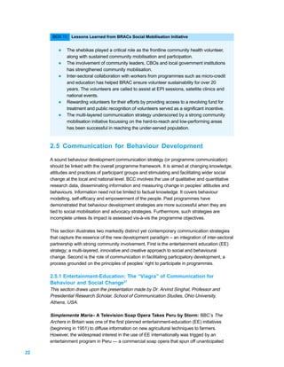 BOX 11: Lessons Learned from BRACs Social Mobilisation Initiative


         l   The shebikas played a critical role as the frontline community health volunteer,
             along with sustained community mobilisation and participation.
         l   The involvement of community leaders, CBOs and local government institutions
             has strengthened community mobilisation.
         l   Inter-sectoral collaboration with workers from programmes such as micro-credit
             and education has helped BRAC ensure volunteer sustainability for over 20
             years. The volunteers are called to assist at EPI sessions, satellite clinics and
             national events.
         l   Rewarding volunteers for their efforts by providing access to a revolving fund for
             treatment and public recognition of volunteers served as a significant incentive.
         l   The multi-layered communication strategy underscored by a strong community
             mobilisation initiative focussing on the hard-to-reach and low-performing areas
             has been successful in reaching the under-served population.



     2.5 Communication for Behaviour Development

     A sound behaviour development communication strategy (or programme communication)
     should be linked with the overall programme framework. It is aimed at changing knowledge,
     attitudes and practices of participant groups and stimulating and facilitating wider social
     change at the local and national level. BCC involves the use of qualitative and quantitative
     research data, disseminating information and measuring change in peoples’ attitudes and
     behaviours. Information need not be limited to factual knowledge. It covers behaviour
     modelling, self-efficacy and empowerment of the people. Past programmes have
     demonstrated that behaviour development strategies are more successful when they are
     tied to social mobilisation and advocacy strategies. Furthermore, such strategies are
     incomplete unless its impact is assessed vis-à-vis the programme objectives.

     This section illustrates two markedly distinct yet contemporary communication strategies
     that capture the essence of the new development paradigm – an integration of inter-sectoral
     partnership with strong community involvement. First is the entertainment education (EE)
     strategy; a multi-layered, innovative and creative approach to social and behavioural
     change. Second is the role of communication in facilitating participatory development, a
     process grounded on the principles of peoples’ right to participate in programmes.

     2.5.1 Entertainment-Education: The “Viagra” of Communication for
     Behaviour and Social Change27
     This section draws upon the presentation made by Dr. Arvind Singhal, Professor and
     Presidential Research Scholar, School of Communication Studies, Ohio University,
     Athens, USA.

     Simplemente Maria– A Television Soap Opera Takes Peru by Storm: BBC’s The
     Archers in Britain was one of the first planned entertainment-education (EE) initiatives
     (beginning in 1951) to diffuse information on new agricultural techniques to farmers.
     However, the widespread interest in the use of EE internationally was trigged by an
     entertainment program in Peru — a commercial soap opera that spun off unanticipated

22
 