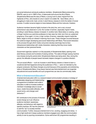 pro-social behaviours among its audience members. Simplemente Maria produced by
PANTEL went on air in 1969 in Peru. A telenovela built around the life of Maria,
Simplemente Maria was the story of Maria, a young rural to urban migrant from the
highlands of Peru, who travels to Lima in search of a better life. Soon Maria, who is
struggling to make ends meet, enrols in adult literacy classes to climb the ladder of social
success. A subtle romance begins to brew between Maria and her instructor, Esteban.

Audience members became highly involved in the story line, and a very unusual
phenomenon was observed in Lima: the number of women, especially migrant maids,
enrolling in adult literacy classes increased. In another twist, Maria takes on sewing, using
a Singer machine as a part-time profession to help raise her child, born from an unplanned
pregnancy. Once again, in Lima, a high number of women, especially migrant maids like
Maria, began to show an interest in learning how to sew. These changes occurred because
the audience began developing para-social relationships with Maria. Para-social interaction
is the process through which media consumers develop seemingly face-to-face
interpersonal relationships with media characters, believing that they know media
characters as their personal friends.

Government agencies cashed in on the popularity of Simplemente Maria, opening more
adult literacy schools and hundreds of sewing centres. The sales of Singer sewing machine
rose sharply during the period when Simplemente Maria was being aired. Also, during this
period, the attitudes of people toward domestic helpers changed in a positive direction.

The pro-social effects — such as increase in adult literacy classes or desire to learn a
vocational skill that happened among the audiences in Peru — were not intended by the
program producers. But these changes occurred because of the popularity and entertaining
value of Simplemente Maria. A key lesson learned was that entertainment can engender
educational and social benefits and such programmes can also be commercially viable.

What is Entertainment-Education?
Entertainment-education (EE) is a research-based communication process or strategy of
deliberately designing and implementing
a programme to entertain even while it
educates in order to increase audience
members’ knowledge about a social
issue, create favourable attitudes, shift
social norms, and change overt
                                                                                                                           PHOTO: COURTESY OF PHOTOSHARE, CCP 1989.




behaviour.28

EE contributes to the process of directed
social change as it can influence
audience members’ awareness,
attitudes, and behaviour with regard to
                                              Popular Nigerian singers King Sunny Ade and Onyeka Onwenu recording a song
specific practices. EE has the potential      about family planning.
to add the “zip” to socially-oriented
communication. Further, because entertainment is fun, exciting, engaging and sticky - it
has a high recall and it keeps audience members engaged even after the communication
activity is over by spurring conversations. Some well-known EE programmes resulting in

                                                                                                                           23
 