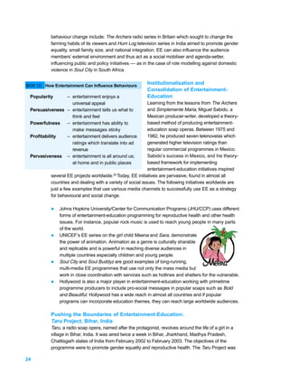 behaviour change include: The Archers radio series in Britain which sought to change the
           farming habits of its viewers and Hum Log television series in India aimed to promote gender
           equality, small family size, and national integration. EE can also influence the audience
           members’ external environment and thus act as a social mobiliser and agenda-setter,
           influencing public and policy initiatives –– as in the case of role modelling against domestic
           violence in Soul City in South Africa.


BOX 12: How Entertainment Can Influence Behaviours
                                                            Institutionalisation and
                                                            Consolidation of Entertainment-
 Popularity     – entertainment enjoys a                    Education
                  universal appeal                           Learning from the lessons from The Archers
 Persuasiveness – entertainment tells us what to             and Simplemente Maria, Miguel Sabido, a
                  think and feel                             Mexican producer-writer, developed a theory-
 Powerfulness   – entertainment has ability to               based method of producing entertainment-
                  make messages sticky                       education soap operas. Between 1975 and
 Profitability  – entertainment delivers audience            1982, he produced seven telenovelas which
                  ratings which translate into ad            generated higher television ratings than
                  revenue                                    regular commercial programmes in Mexico.
 Pervasiveness – entertainment is all around us;             Sabido’s success in Mexico, and his theory-
                  at home and in public places               based framework for implementing
                                                             entertainment-education initiatives inspired
           several EE projects worldwide.29 Today, EE initiatives are pervasive, found in almost all
           countries and dealing with a variety of social issues. The following initiatives worldwide are
           just a few examples that use various media channels to successfully use EE as a strategy
           for behavioural and social change.

           l   Johns Hopkins University/Center for Communication Programs (JHU/CCP) uses different
               forms of entertainment-education programming for reproductive health and other health
               issues. For instance, popular rock music is used to reach young people in many parts
               of the world.
           l   UNICEF’s EE series on the girl child Meena and Sara, demonstrate
               the power of animation. Animation as a genre is culturally sharable
               and replicable and is powerful in reaching diverse audiences in
               multiple countries especially children and young people.
           l   Soul City and Soul Buddyz are good examples of long-running,
               multi-media EE programmes that use not only the mass media but
               work in close coordination with services such as hotlines and shelters for the vulnerable.
           l   Hollywood is also a major player in entertainment-education working with primetime
               programme producers to include pro-social messages in popular soaps such as Bold
               and Beautiful. Hollywood has a wide reach in almost all countries and if popular
               programs can incorporate education themes, they can reach large worldwide audiences.

           Pushing the Boundaries of Entertainment-Education:
           Taru Project, Bihar, India
           Taru, a radio soap opera, named after the protagonist, revolves around the life of a girl in a
           village in Bihar, India. It was aired twice a week in Bihar, Jharkhand, Madhya Pradesh,
           Chattisgarh states of India from February 2002 to February 2003. The objectives of the
           programme were to promote gender equality and reproductive health. The Taru Project was

24
 