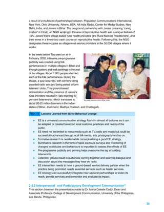 a result of a multitude of partnerships between, Population Communications International,
New York, Ohio University, Athens, USA, All India Radio, Center for Media Studies, New
Delhi, India, and Janani in Bihar. The on-ground partnership with Janani (meaning “caring
mother” in Hindi), an NGO working in the area of reproductive health was a unique feature of
Taru. Janani trains village-based rural health providers (the Rural Medical Practitioners), and
their wives in a three-day crash course on reproductive health. Following this, the NGO
designates these couples as village-level service providers in the 30,000 villages where it
works.

In the week before Taru went on air in
February, 2002, intensive pre-programme
publicity was created using folk
performances in multiple villages in Bihar and
through posters and wall paintings in the rest
of the villages. About 1,000 people attended
each of the folk performances. During the




                                                                                                       PHOTO: COURTESY OF ARVIND SINGHAL.
shows, a quiz was held, with winners being
awarded radio sets and being asked to form
listeners’ clubs. This ground-based
orchestration and the presence of Janani’s
rural providers resulted in Taru enjoying 10
per cent listenership, which translates to     Taru radio listeners club in Bihar, India.

about 20-25 million listeners in the Indian
states of Bihar, Jharkhand, Madhya Pradesh, and Chattisgarh.

 BOX 13: Lessons Learned from EE for Behaviour Change

    l    EE is a universal communication strategy found in almost all cultures as it can
         be adapted or created based on local customs, practices and needs of the
         public.
    l    EE need not be limited to mass media such as TV, radio and music but could be
         successfully advanced through local folk media, arts, photography and so on.
    l    Formative research is needed while conceptualising a good EE strategy.
    l    Summative research in the form of rapid exposure surveys and monitoring of
         changes in attitudes and behaviours is important to assess the effects of EE.
    l    Pre-programme publicity and priming helps overcome the lag in building
         listenership.
    l    Listeners’ groups result in audiences coming together and spurring dialogue and
         discussion about the messages they hear on radio.
    l    EE intervention needs to have a ground-based service delivery partner when the
         practice being promoted needs essential services such as health services.
    l    EE strategy can successfully integrate inter-sectoral partnerships to widen its
         reach, provide services and to monitor and evaluate its impact.


2.5.2 Interpersonal and Participatory Development Communication30
This section draws on the presentation made by Dr. Maria Celeste Cadiz, Dean and
Associate Professor, College of Development Communication, University of the Philippines,
Los Banõs, Philippines.

                                                                                                  25
 