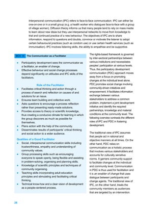 Interpersonal communication (IPC) refers to face-to-face communication. IPC can either be
           one-on-one or in a small group (e.g. a health worker who dialogues face-to-face with a group
           of village women). Diffusion theory informs us that many people tend to rely on mass media
           to learn about new ideas but they use interpersonal networks to move from knowledge to
           trial and continued practice of a new behaviour. The objectives of IPC are to share
           information, respond to questions and doubts, convince or motivate the listener to adopt
           certain behavioural practices (such as condom use) or use certain health services (such as
           immunisation). IPC involves listening skills, the ability to empathise and be supportive.

                                                               The rights-based framework is governed
 BOX 14: The Communicator as a Facilitator
                                                               by inter-sectoral partnerships between
 l   Participatory development sees the communicator as        various institutions and necessitates
     a facilitator, an enabler of change.                      peoples’ participation at various levels.
 l   Effective behaviour and social change processes           Thus, the participatory development
     depend significantly on attitudes and IPC skills of the   communication (PDC) approach moves
     facilitators.                                             away from a focus on promoting
                                                               changes at the individual level alone.
                    Role of the Facilitator                    PDC promotes social change involving
 l   Facilitates critical thinking and action through a        community-driven initiatives and
     process of search and reflection on causes of and         empowerment. It facilitates information
     solutions for an issue.                                   exchange between various
 l   Ensures team building and collective work.                stakeholders to address a common
 l   Asks questions to encourage a process reflection          problem, implement a joint development
     rather than presenting ready-made solutions.              initiative and identify the required
 l   Provides access to theory or scientific knowledge,        partnerships, knowledge and material
     thus creating a conducive climate for learning in which   conditions at the community level. The
     the group discovers as much as possible for               following overview contrasts the different
     themselves.                                               roles of IPC and PDC in fostering
 l   Plans action with the help of the community.              development.
 l   Disseminates results of participants’ critical thinking
     and social action to a wider audience.                    The traditional view of IPC assumes
                                                               that people act in rational and
 Qualities of a Good Facilitator                               objective manners at all times. On the
 l Social, interpersonal communication skills including        other hand, PDC relies on
    trustworthiness, empathy and understanding of              communication as a holistic process
    community values.                                          that involves various stakeholders and
 l Group processing skills such as encouraging                 accounts for culturally sensitive
    everyone to speak openly, being flexible and assisting     norms. It garners community support
    in problem-solving, organising and planning skills.        to facilitate changes at the individual
 l Knowledge of scientific principles and techniques of        and community level. Communication
    community organising.                                      in PDC is thus used for facilitation and
 l Teaching skills incorporating adult education               it is an enabler of change that uses
    principles and stimulating and facilitating critical       dialogue between participants and
    thinking.                                                  change agents. The traditional view of
 l Technical know-how and a clear vision of development        IPC, on the other hand, treats the
    as a people-centered process.                              community members as audiences
                                                               that are targeted by an intervention.


26
 