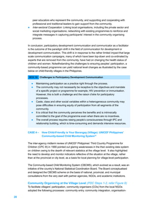 peer educators who represent the community, and supporting and cooperating with
         professional and traditional leaders to gain support from the community.
     l   Inter-sectoral Cooperation: Linking local organisations, including the private sector and
         social marketing organisations; networking with existing programmes to reinforce and
         integrate messages in capturing participants’ interest in the community organising
         process.

     In conclusion, participatory development communication and communicator as a facilitator
     is the outcome of the paradigm shift in the field of communication for development or
     development communication. This shift is in response to the rather limited impact that large
     scale communication campaigns, many of which have been top-down and co-ordinated by
     experts that are removed from the community, have had on changing the health status of
     children and women. Notwithstanding the challenges to ensuring peoples’ participation, a
     community-based programme can yield national level changes as illustrated by the case
     below on child-friendly villages in the Philippines.

      BOX 16: Challenges to Participatory Development Communication

         l   Maintaining participation as a practice right through the process.
         l   The community may not necessarily be receptive to the objectives and mandate
             of a specific project or programme for example, HIV prevention or immunisation.
             However, this is both a challenge and the raison d’etre for participatory
             processes.
         l   Caste, class and other social variables within a heterogeneous community may
             pose difficulties in ensuring equity of participation from all segments of the
             community.
         l   It is critical that the community perceives the benefits and is intrinsically
             committed to the goal of the programme even when there are no incentives.
         l   The overall process requires raising people’s consciousness through IPC and
             relationship building, which is time-consuming and demands intensive resources.


     CASE 4 –     How Child-Friendly is Your Barangay (Village): UNICEF Philippines’
                  Community-based Child Monitoring System33

     The inter-agency midterm review of UNICEF Philippines’ Third Country Programme for
     Children (CPC III) in 1990 pointed out glaring weaknesses in the then existing data system
     on children owing to the dearth of relevant statistics at the village level. It also highlighted
     the need to develop and monitor indicators reflective of the situation at the village, rather
     than at the provincial or city level, as a basis for local planning for village-level participation.

     The Community-based Child Monitoring System (CBCMS), which evolved as a result, was an
     initiative of the country’s National Statistical Coordination Board. The Board conceptualised
     and designed the CBCMS scheme on the basis of national, provincial, and municipal
     consultations from the very start with partner agencies, NGOs, and academic institutions.

     Community Organising at the Village Level (PDC Steps 1-3, refer Figure 9)
     To facilitate villagers’ participation, community organisers (COs) from the local NGOs
     adopted the following processes: community entry, community integration, organisation-

28
 